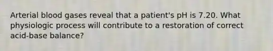 Arterial blood gases reveal that a patient's pH is 7.20. What physiologic process will contribute to a restoration of correct acid-base balance?