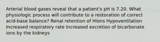 Arterial blood gases reveal that a patient's pH is 7.20. What physiologic process will contribute to a restoration of correct acid-base balance? Renal retention of Hions Hypoventilation Increased respiratory rate Increased excretion of bicarbonate ions by the kidneys