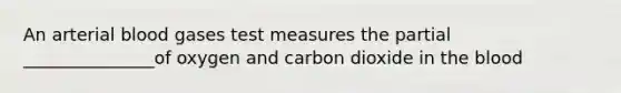 An arterial blood gases test measures the partial _______________of oxygen and carbon dioxide in the blood