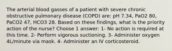 The arterial blood gasses of a patient with severe chronic obstructive pulmonary disease (COPD) are: pH 7.34, PaO2 80, PaCO2 47, HCO3 28. Based on these findings, what is the priority action of the nurse? Choose 1 answer: 1- No action is required at this time. 2- Perform vigorous suctioning. 3- Administer oxygen 4L/minute via mask. 4- Administer an IV corticosteroid.