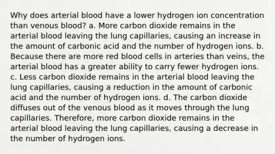 Why does arterial blood have a lower hydrogen ion concentration than venous blood? a. More carbon dioxide remains in the arterial blood leaving the lung capillaries, causing an increase in the amount of carbonic acid and the number of hydrogen ions. b. Because there are more red blood cells in arteries than veins, the arterial blood has a greater ability to carry fewer hydrogen ions. c. Less carbon dioxide remains in the arterial blood leaving the lung capillaries, causing a reduction in the amount of carbonic acid and the number of hydrogen ions. d. The carbon dioxide diffuses out of the venous blood as it moves through the lung capillaries. Therefore, more carbon dioxide remains in the arterial blood leaving the lung capillaries, causing a decrease in the number of hydrogen ions.