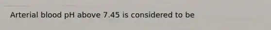 Arterial blood pH above 7.45 is considered to be