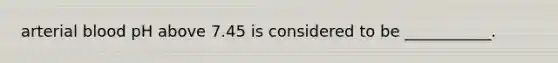 arterial blood pH above 7.45 is considered to be ___________.