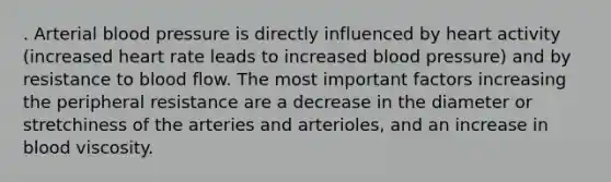 . Arterial blood pressure is directly influenced by heart activity (increased heart rate leads to increased blood pressure) and by resistance to blood flow. The most important factors increasing the peripheral resistance are a decrease in the diameter or stretchiness of the arteries and arterioles, and an increase in blood viscosity.