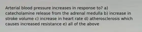 Arterial blood pressure increases in response to? a) catecholamine release from the adrenal medulla b) increase in stroke volume c) increase in heart rate d) atherosclerosis which causes increased resistance e) all of the above