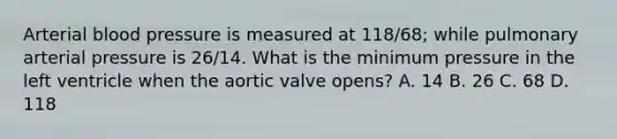 Arterial blood pressure is measured at 118/68; while pulmonary arterial pressure is 26/14. What is the minimum pressure in the left ventricle when the aortic valve opens? A. 14 B. 26 C. 68 D. 118