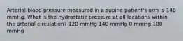 Arterial blood pressure measured in a supine patient's arm is 140 mmHg. What is the hydrostatic pressure at all locations within the arterial circulation? 120 mmHg 140 mmHg 0 mmHg 100 mmHg