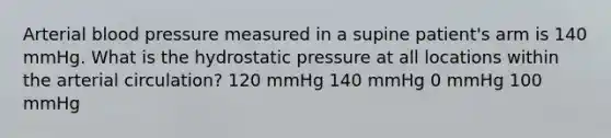 Arterial blood pressure measured in a supine patient's arm is 140 mmHg. What is the hydrostatic pressure at all locations within the arterial circulation? 120 mmHg 140 mmHg 0 mmHg 100 mmHg