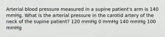 Arterial blood pressure measured in a supine patient's arm is 140 mmHg. What is the arterial pressure in the carotid artery of the neck of the supine patient? 120 mmHg 0 mmHg 140 mmHg 100 mmHg