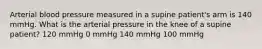 Arterial blood pressure measured in a supine patient's arm is 140 mmHg. What is the arterial pressure in the knee of a supine patient? 120 mmHg 0 mmHg 140 mmHg 100 mmHg