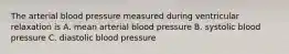 The arterial blood pressure measured during ventricular relaxation is A. mean arterial blood pressure B. systolic blood pressure C. diastolic blood pressure