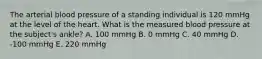 The arterial blood pressure of a standing individual is 120 mmHg at the level of the heart. What is the measured blood pressure at the subject's ankle? A. 100 mmHg B. 0 mmHg C. 40 mmHg D. -100 mmHg E. 220 mmHg