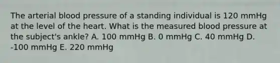 The arterial <a href='https://www.questionai.com/knowledge/kD0HacyPBr-blood-pressure' class='anchor-knowledge'>blood pressure</a> of a standing individual is 120 mmHg at the level of <a href='https://www.questionai.com/knowledge/kya8ocqc6o-the-heart' class='anchor-knowledge'>the heart</a>. What is the measured blood pressure at the subject's ankle? A. 100 mmHg B. 0 mmHg C. 40 mmHg D. -100 mmHg E. 220 mmHg