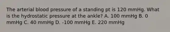 The arterial blood pressure of a standing pt is 120 mmHg. What is the hydrostatic pressure at the ankle? A. 100 mmHg B. 0 mmHg C. 40 mmHg D. -100 mmHg E. 220 mmHg