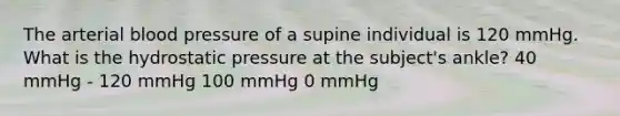 The arterial blood pressure of a supine individual is 120 mmHg. What is the hydrostatic pressure at the subject's ankle? 40 mmHg - 120 mmHg 100 mmHg 0 mmHg