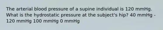 The arterial blood pressure of a supine individual is 120 mmHg. What is the hydrostatic pressure at the subject's hip? 40 mmHg - 120 mmHg 100 mmHg 0 mmHg