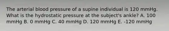 The arterial <a href='https://www.questionai.com/knowledge/kD0HacyPBr-blood-pressure' class='anchor-knowledge'>blood pressure</a> of a supine individual is 120 mmHg. What is the hydrostatic pressure at the subject's ankle? A. 100 mmHg B. 0 mmHg C. 40 mmHg D. 120 mmHg E. -120 mmHg