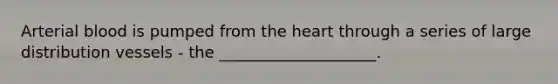Arterial blood is pumped from the heart through a series of large distribution vessels - the ____________________.