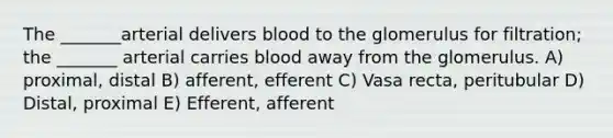 The _______arterial delivers blood to the glomerulus for filtration; the _______ arterial carries blood away from the glomerulus. A) proximal, distal B) afferent, efferent C) Vasa recta, peritubular D) Distal, proximal E) Efferent, afferent