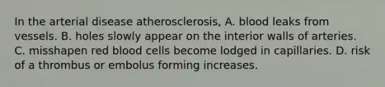 In the arterial disease atherosclerosis, A. blood leaks from vessels. B. holes slowly appear on the interior walls of arteries. C. misshapen red blood cells become lodged in capillaries. D. risk of a thrombus or embolus forming increases.