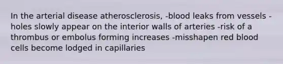 In the arterial disease atherosclerosis, -blood leaks from vessels -holes slowly appear on the interior walls of arteries -risk of a thrombus or embolus forming increases -misshapen red blood cells become lodged in capillaries