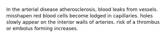 In the arterial disease atherosclerosis, blood leaks from vessels. misshapen red blood cells become lodged in capillaries. holes slowly appear on the interior walls of arteries. risk of a thrombus or embolus forming increases.