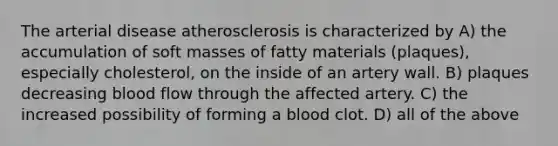 The arterial disease atherosclerosis is characterized by A) the accumulation of soft masses of fatty materials (plaques), especially cholesterol, on the inside of an artery wall. B) plaques decreasing blood flow through the affected artery. C) the increased possibility of forming a blood clot. D) all of the above