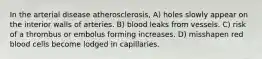 In the arterial disease atherosclerosis, A) holes slowly appear on the interior walls of arteries. B) blood leaks from vessels. C) risk of a thrombus or embolus forming increases. D) misshapen red blood cells become lodged in capillaries.