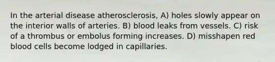 In the arterial disease atherosclerosis, A) holes slowly appear on the interior walls of arteries. B) blood leaks from vessels. C) risk of a thrombus or embolus forming increases. D) misshapen red blood cells become lodged in capillaries.