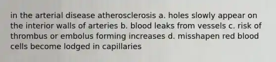 in the arterial disease atherosclerosis a. holes slowly appear on the interior walls of arteries b. blood leaks from vessels c. risk of thrombus or embolus forming increases d. misshapen red blood cells become lodged in capillaries