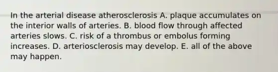 In the arterial disease atherosclerosis A. plaque accumulates on the interior walls of arteries. B. blood flow through affected arteries slows. C. risk of a thrombus or embolus forming increases. D. arteriosclerosis may develop. E. all of the above may happen.