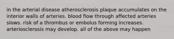 in the arterial disease atherosclerosis plaque accumulates on the interior walls of arteries. blood flow through affected arteries slows. risk of a thrombus or embolus forming increases. arteriosclerosis may develop. all of the above may happen