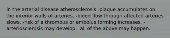 In the arterial disease atherosclerosis -plaque accumulates on the interior walls of arteries. -blood flow through affected arteries slows. -risk of a thrombus or embolus forming increases. -arteriosclerosis may develop. -all of the above may happen.