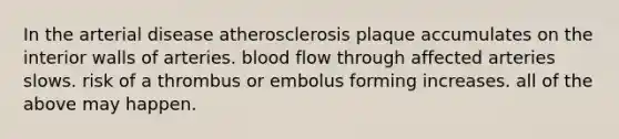 In the arterial disease atherosclerosis plaque accumulates on the interior walls of arteries. blood flow through affected arteries slows. risk of a thrombus or embolus forming increases. all of the above may happen.