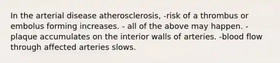 In the arterial disease atherosclerosis, -risk of a thrombus or embolus forming increases. - all of the above may happen. -plaque accumulates on the interior walls of arteries. -blood flow through affected arteries slows.