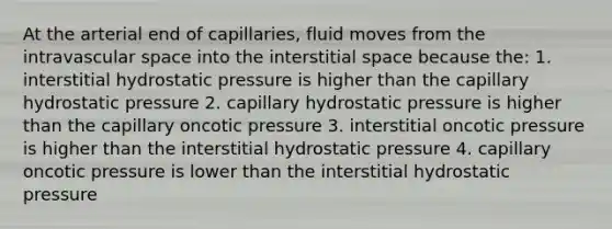 At the arterial end of capillaries, fluid moves from the intravascular space into the interstitial space because the: 1. interstitial hydrostatic pressure is higher than the capillary hydrostatic pressure 2. capillary hydrostatic pressure is higher than the capillary oncotic pressure 3. interstitial oncotic pressure is higher than the interstitial hydrostatic pressure 4. capillary oncotic pressure is lower than the interstitial hydrostatic pressure