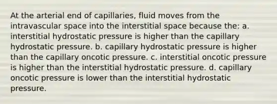 At the arterial end of capillaries, fluid moves from the intravascular space into the interstitial space because the: a. interstitial hydrostatic pressure is higher than the capillary hydrostatic pressure. b. capillary hydrostatic pressure is higher than the capillary oncotic pressure. c. interstitial oncotic pressure is higher than the interstitial hydrostatic pressure. d. capillary oncotic pressure is lower than the interstitial hydrostatic pressure.