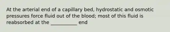 At the arterial end of a capillary bed, hydrostatic and osmotic pressures force fluid out of <a href='https://www.questionai.com/knowledge/k7oXMfj7lk-the-blood' class='anchor-knowledge'>the blood</a>; most of this fluid is reabsorbed at the ___________ end