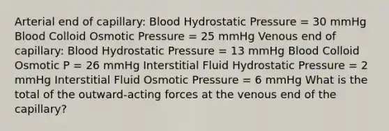 Arterial end of capillary: Blood Hydrostatic Pressure = 30 mmHg Blood Colloid Osmotic Pressure = 25 mmHg Venous end of capillary: Blood Hydrostatic Pressure = 13 mmHg Blood Colloid Osmotic P = 26 mmHg Interstitial Fluid Hydrostatic Pressure = 2 mmHg Interstitial Fluid Osmotic Pressure = 6 mmHg What is the total of the outward-acting forces at the venous end of the capillary?