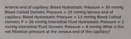 Arterial end of capillary: Blood Hydrostatic Pressure = 30 mmHg Blood Colloid Osmotic Pressure = 25 mmHg Venous end of capillary: Blood Hydrostatic Pressure = 13 mmHg Blood Colloid Osmotic P = 26 mmHg Interstitial Fluid Hydrostatic Pressure = 2 mmHg Interstitial Fluid Osmotic Pressure = 6 mmHg What is the net filtration pressure at the venous end of the capillary?