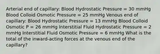 Arterial end of capillary: Blood Hydrostatic Pressure = 30 mmHg Blood Colloid Osmotic Pressure = 25 mmHg Venous end of capillary: Blood Hydrostatic Pressure = 13 mmHg Blood Colloid Osmotic P = 26 mmHg Interstitial Fluid Hydrostatic Pressure = 2 mmHg Interstitial Fluid Osmotic Pressure = 6 mmHg What is the total of the inward-acting forces at the venous end of the capillary?