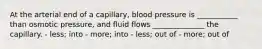 At the arterial end of a capillary, blood pressure is ___________ than osmotic pressure, and fluid flows ______________ the capillary. - less; into - more; into - less; out of - more; out of