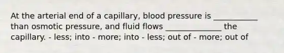 At the arterial end of a capillary, blood pressure is ___________ than osmotic pressure, and fluid flows ______________ the capillary. - less; into - more; into - less; out of - more; out of