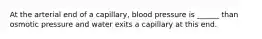 At the arterial end of a capillary, blood pressure is ______ than osmotic pressure and water exits a capillary at this end.