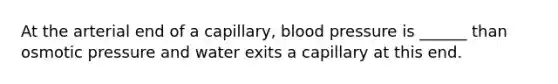 At the arterial end of a capillary, <a href='https://www.questionai.com/knowledge/kD0HacyPBr-blood-pressure' class='anchor-knowledge'>blood pressure</a> is ______ than osmotic pressure and water exits a capillary at this end.