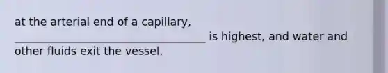 at the arterial end of a capillary, ___________________________________ is highest, and water and other fluids exit the vessel.