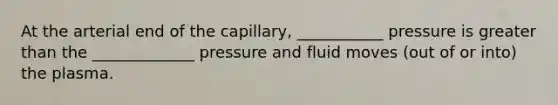 At the arterial end of the capillary, ___________ pressure is greater than the _____________ pressure and fluid moves (out of or into) the plasma.