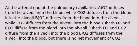 At the arterial end of the pulmonary capillaries, A)O2 diffuses from the alveoli into the blood, while CO2 diffuses from the blood into the alveoli B)O2 diffuses from the blood into the alveoli, while CO2 diffuses from the alveoli into the blood C)both O2 and CO2 diffuse from the blood into the alveoli D)both O2 and CO2 diffuse from the alveoli into the blood E)O2 diffuses from the alveoli into the blood, but there is no net movement of CO2