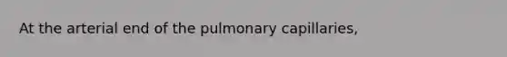 At the arterial end of the pulmonary capillaries,