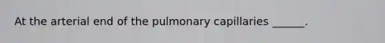 At the arterial end of the pulmonary capillaries ______.